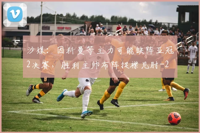 沙媒：因科曼等主力可能缺阵亚冠2决赛，胜利主帅布阵捉襟见肘