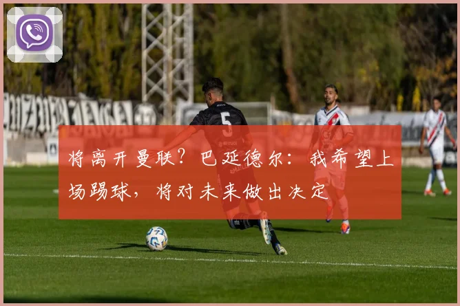 将离开曼联？巴延德尔：我希望上场踢球，将对未来做出决定