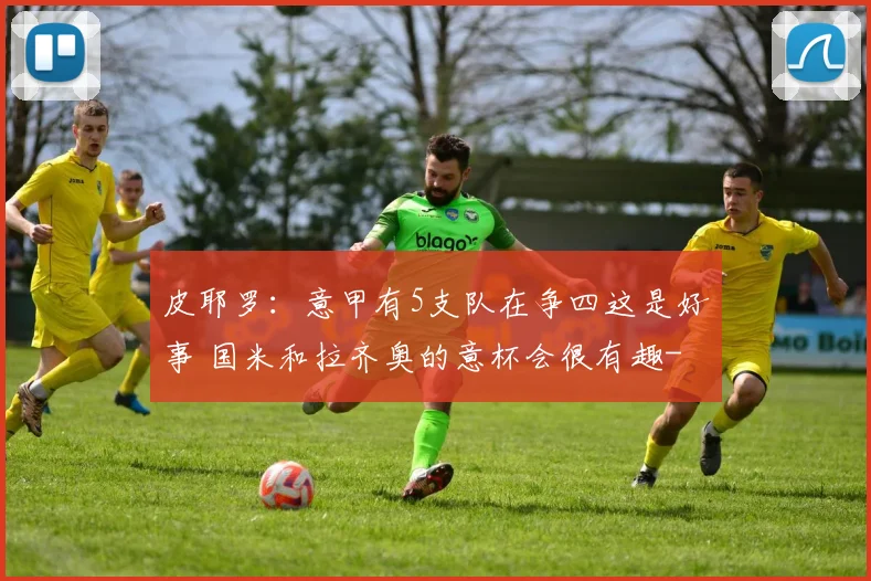 皮耶罗：意甲有5支队在争四这是好事 国米和拉齐奥的意杯会很有趣