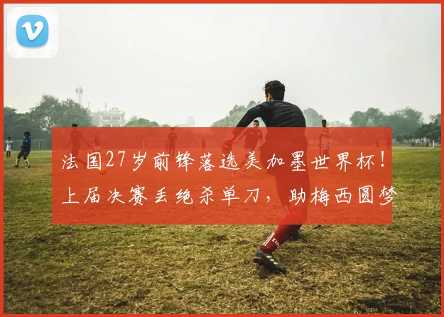 法国27岁前锋落选美加墨世界杯！上届决赛丢绝杀单刀，助梅西圆梦