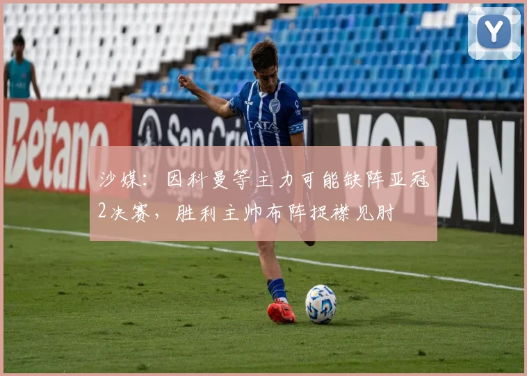 沙媒：因科曼等主力可能缺阵亚冠2决赛，胜利主帅布阵捉襟见肘
