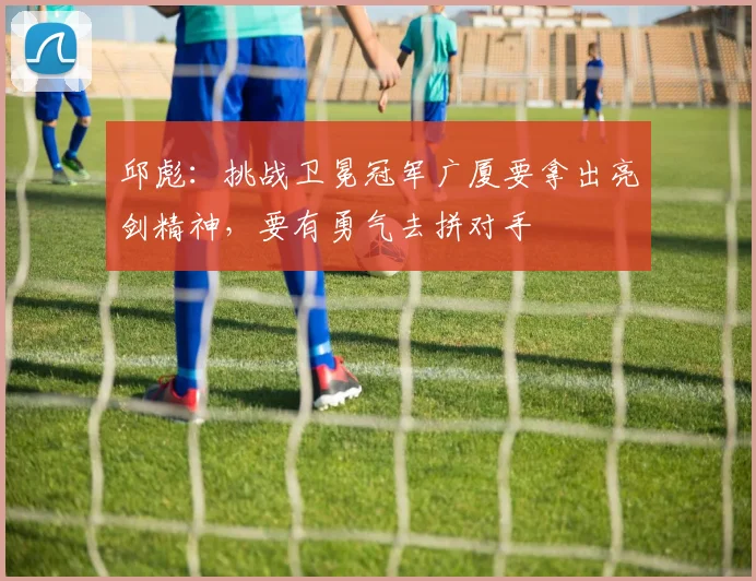 邱彪：挑战卫冕冠军广厦要拿出亮剑精神，要有勇气去拼对手