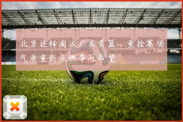 北京逆转淘汰广东男篮，重拾赛场气质重新点燃争冠希望