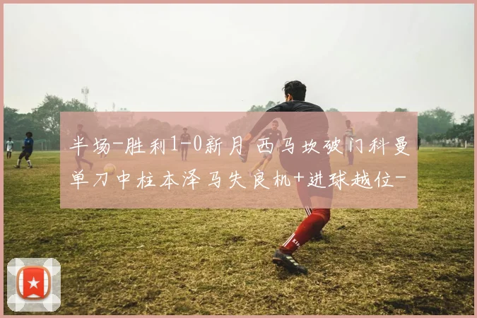半场-胜利1-0新月 西马坎破门科曼单刀中柱本泽马失良机+进球越位
