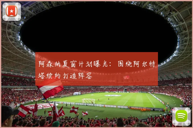 阿森纳夏窗计划曝光：围绕阿尔特塔续约打造阵容
