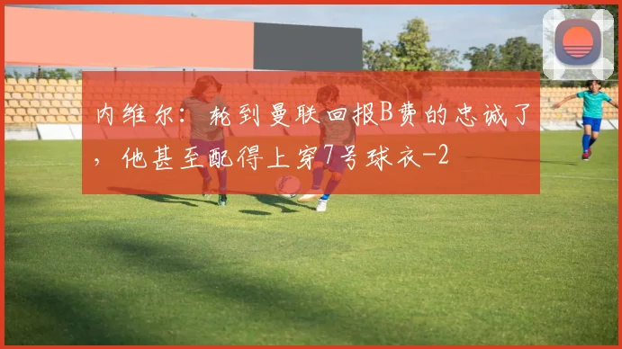 内维尔：轮到曼联回报B费的忠诚了，他甚至配得上穿7号球衣