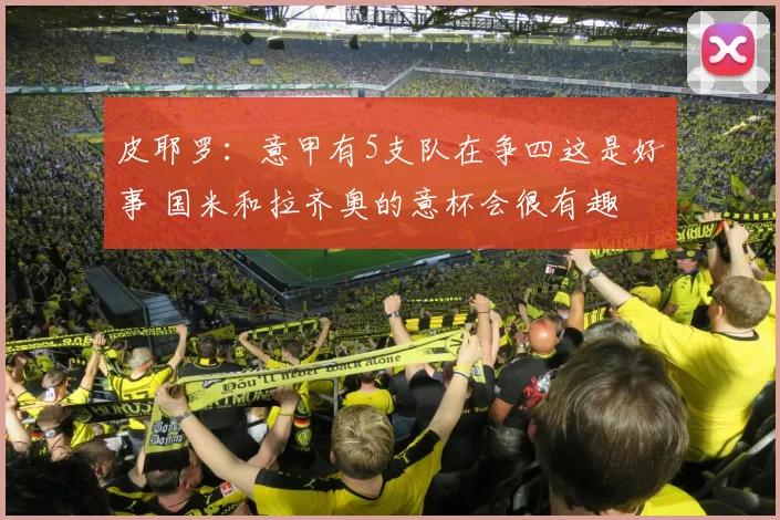 皮耶罗：意甲有5支队在争四这是好事 国米和拉齐奥的意杯会很有趣