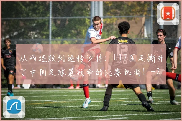 从两连败到逆转沙特：U17国足撕开了中国足球最致命的比赛饥渴！