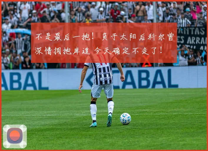 不是最后一抱！负于太阳后科尔曾深情拥抱库追 今天确定不走了！