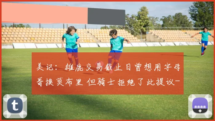 美记：雄鹿交易截止日曾想用字母哥换莫布里 但骑士拒绝了此提议