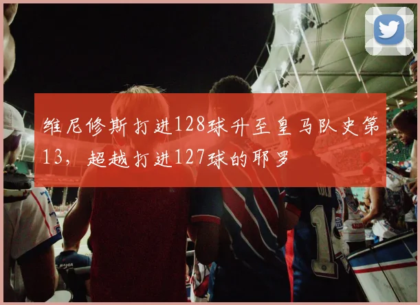 维尼修斯打进128球升至皇马队史第13，超越打进127球的耶罗