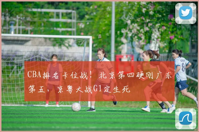 CBA排名卡位战！北京第四硬刚广东第五，京粤大战G1定生死