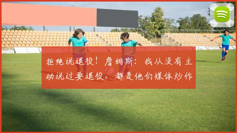 拒绝说退役！詹姆斯：我从没有主动说过要退役，都是他们媒体炒作