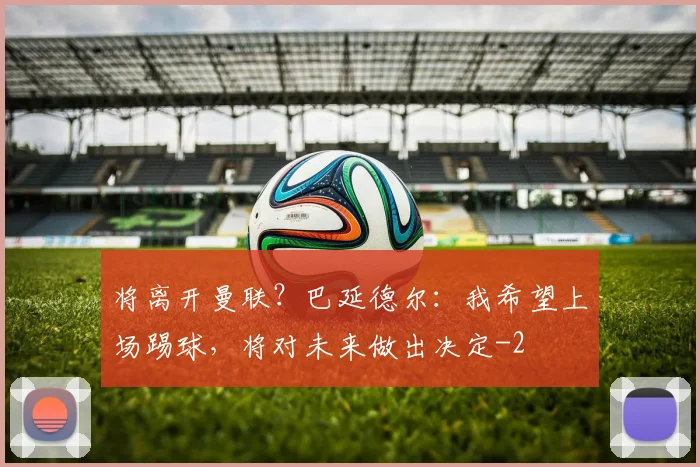 将离开曼联？巴延德尔：我希望上场踢球，将对未来做出决定