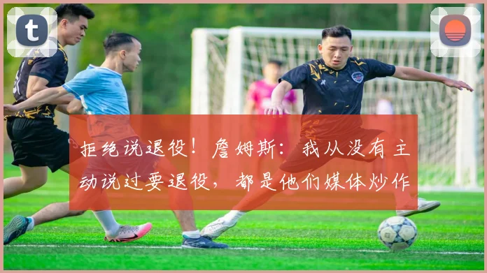 拒绝说退役！詹姆斯：我从没有主动说过要退役，都是他们媒体炒作