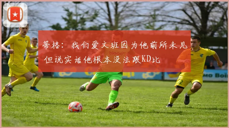 蒂格：我们爱文班因为他前所未见 但说实话他根本没法跟KD比