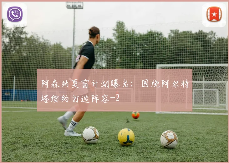 阿森纳夏窗计划曝光：围绕阿尔特塔续约打造阵容