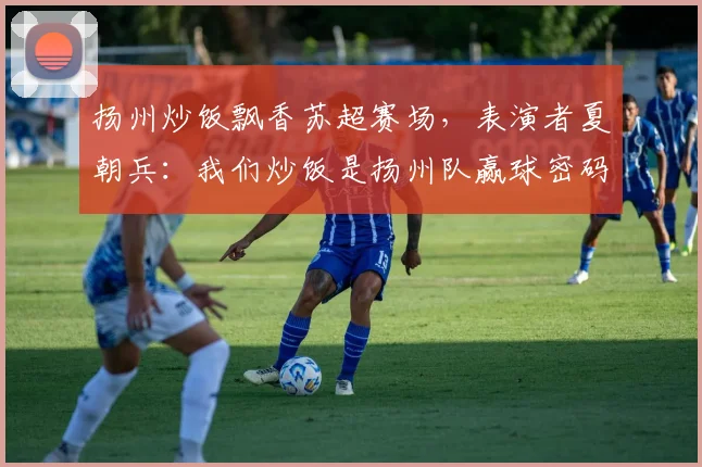 扬州炒饭飘香苏超赛场，表演者夏朝兵：我们炒饭是扬州队赢球密码